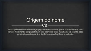 
Origem do nome
Gótico pode ser uma denominação pejorativa atribuída aos godos, povos bárbaros. Isso
porque, inicialmente, as igrejas tinham uma aparência feia e inacabada. No entanto, pode
ser simplesmente originário de Got, que significa Deus, em alemão.
 