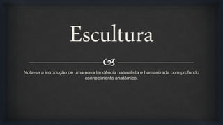 
Escultura
Nota-se a introdução de uma nova tendência naturalista e humanizada com profundo
conhecimento anatômico.
 