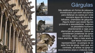 São estátuas em forma de pássaros
monstruosos que eram esculpidos
para disfarçar os canos por onde
escoava água de chuva dos
telhados, chamados de gárgulas.
Alguns dizem que essas figuras
grotescas e assustadoras inspiram
os pesadelos humanos
abandonando a vigia para
aterrorizar as pessoas. Outros as
consideram protetoras da igreja
servindo, assim, para afastar os
maus espíritos. Mas o mais aceito é
que essas criaturinhas
representavam os perigos de se
estar fora da igreja, visto que, em
contraste, ao entrar na igreja só
encontramos anjos e criaturas belas
e divinas.
Gárgulas
 
