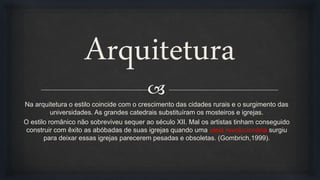 
Arquitetura
Na arquitetura o estilo coincide com o crescimento das cidades rurais e o surgimento das
universidades. As grandes catedrais substituíram os mosteiros e igrejas.
O estilo românico não sobreviveu sequer ao século XII. Mal os artistas tinham conseguido
construir com êxito as abóbadas de suas igrejas quando uma ideia revolucionária surgiu
para deixar essas igrejas parecerem pesadas e obsoletas. (Gombrich,1999).
 