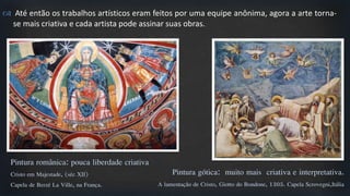  Até então os trabalhos artísticos eram feitos por uma equipe anônima, agora a arte torna-
se mais criativa e cada artista pode assinar suas obras.
Pintura românica: pouca liberdade criativa
Cristo em Majestade, (séc XII)
Capela de Berzé La Ville, na França.
Pintura gótica: muito mais criativa e interpretativa.
A lamentação de Cristo, Giotto do Bondone, 1305. Capela Scrovegni,Itália
 