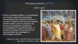 Principais pintores: gIOTTO
(1267-1337)
 Pintor e arquiteto italiano, é considerado
por muitos o percursor da pintura
renascentista (de Leonardo DaVinci e
outros) e, embora muito pouco evidente,
também dizem que foi o inventor da
técnica da perspectiva (ilusão de
profundidade em superfície plana). A
temática principal de sua pintura é a
representação de passagens e
personagens bíblicos.
O Beijo de Judas, 1304-06. Afresco da Capela
Scrovegni, em Pádua, na Itália.
 