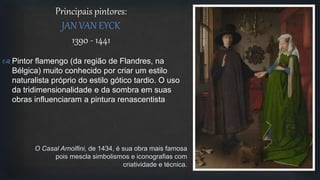  Pintor flamengo (da região de Flandres, na
Bélgica) muito conhecido por criar um estilo
naturalista próprio do estilo gótico tardio. O uso
da tridimensionalidade e da sombra em suas
obras influenciaram a pintura renascentista
Principais pintores:
JAN VAN EYCK
1390 - 1441
O Casal Arnolfini, de 1434, é sua obra mais famosa
pois mescla simbolismos e iconografias com
criatividade e técnica.
 