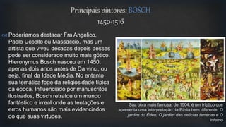  Poderíamos destacar Fra Angelico,
Paolo Uccello ou Massaccio, mas um
artista que viveu décadas depois desses
pode ser considerado muito mais gótico.
Hieronymus Bosch nasceu em 1450,
apenas dois anos antes de Da vinci, ou
seja, final da Idade Média. No entanto
sua temática foge da religiosidade típica
da época. Influenciado por manuscritos
ilustrados, Bosch retratou um mundo
fantástico e irreal onde as tentações e
erros humanos são mais evidenciados
do que suas virtudes.
Principais pintores: BOSCH
1450-1516
Sua obra mais famosa, de 1504, é um tríptico que
apresenta uma interpretação da Bíblia bem diferente: O
jardim do Éden, O jardim das delícias terrenas e O
inferno
 