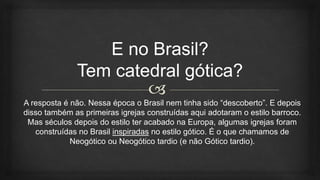 A resposta é não. Nessa época o Brasil nem tinha sido “descoberto”. E depois
disso também as primeiras igrejas construídas aqui adotaram o estilo barroco.
Mas séculos depois do estilo ter acabado na Europa, algumas igrejas foram
construídas no Brasil inspiradas no estilo gótico. É o que chamamos de
Neogótico ou Neogótico tardio (e não Gótico tardio).
 