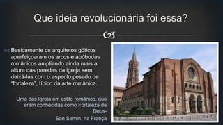 
Que ideia revolucionária foi essa?
Uma das Igreja em estilo românico, que
eram conhecidas como Fortaleza de
Deus-
San Sernin, na França
 Basicamente os arquitetos góticos
aperfeiçoaram os arcos e abóbodas
românicos ampliando ainda mais a
altura das paredes da igreja sem
deixá-las com o aspecto pesado de
“fortaleza”, típico da arte românica.
 