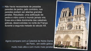  Não havia necessidade de pesadas
paredes de pedra, pelo contrário, nas
paredes podiam ser abertas grandes
janelas. Resultado: uma edificação de
pedra e vidro como o mundo jamais vira.
Essa era a ideia dominante das catedrais
góticas, desenvolvidas no norte da França
durante a segunda metade do século XII.
Agora compare com a Catedral de Notre Dame
de Paris , em estilo gótico:
muito mais alta e com muito mais janelas
 