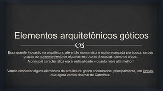 
Elementos arquitetônicos góticos
Essa grande inovação na arquitetura, até então nunca vista e muito avançada pra época, se deu
graças ao aprimoramento de algumas estruturas já usadas, como os arcos.
A principal característica era a verticalidade – quanto mais alta melhor!
Vamos conhecer alguns elementos da arquitetura gótica encontrados, principalmente, em igrejas,
que agora vamos chamar de Catedrais.
 