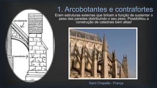 Eram estruturas externas que tinham a função de sustentar o
peso das paredes distribuindo o seu peso. Possibilitou a
construção de catedrais bem altas!
1. Arcobotantes e contrafortes
Saint Chapelle - França
 