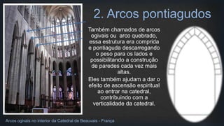 Também chamados de arcos
ogivais ou arco quebrado,
essa estrutura era comprida
e pontiaguda descarregando
o peso para os lados e
possibilitando a construção
de paredes cada vez mais
altas.
Eles também ajudam a dar o
efeito de ascensão espiritual
ao entrar na catedral,
contribuindo com a
verticalidade da catedral.
2. Arcos pontiagudos
Arcos ogivais no interior da Catedral de Beauvais - França
 