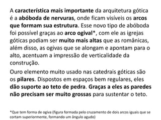 A característica mais importante da arquitetura gótica
é a abóboda de nervuras, onde ficam visíveis os arcos
que formam sua estrutura. Esse novo tipo de abóboda
foi possível graças ao arco ogival*, com ele as igrejas
góticas podiam ser muito mais altas que as românicas,
além disso, as ogivas que se alongam e apontam para o
alto, acentuam a impressão de verticalidade da
construção.
Ouro elemento muito usado nas catedrais góticas são
os pilares. Dispostos em espaços bem regulares, eles
dão suporte ao teto de pedra. Graças a eles as paredes
não precisam ser muito grossas para sustentar o teto.
*Que tem forma de ogiva (figura formada pelo cruzamento de dois arcos iguais que se
cortam superiormente, formando um ângulo agudo)
 