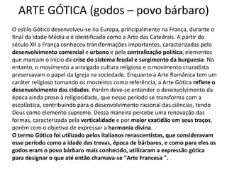 ARTE GÓTICA (godos – povo bárbaro)
O estilo Gótico desenvolveu-se na Europa, principalmente na França, durante o
final da Idade Média e é identificado como a Arte das Catedrais. A partir do
século XII a França conheceu transformações importantes, caracterizadas pelo
desenvolvimento comercial e urbano e pela centralização política, elementos
que marcam o início da crise do sistema feudal e surgimento da burguesia. No
entanto, o movimento a arraigada cultura religiosa e o movimento cruzadista
preservavam o papel da Igreja na sociedade. Enquanto a Arte Românica tem um
caráter religioso tomando os mosteiros como referência, a Arte Gótica reflete o
desenvolvimento das cidades. Porém deve-se entender o desenvolvimento da
época ainda preso à religiosidade, que nesse período se transforma com a
escolástica, contribuindo para o desenvolvimento racional das ciências, tendo
Deus como elemento supremo. Dessa maneira percebe uma renovação das
formas, caracterizada pela verticalidade e por maior exatidão em seus traços,
porém com o objetivo de expressar a harmonia divina.
O termo Gótico foi utilizado pelos italianos renascentistas, que consideravam
esse período como a idade das trevas, época de bárbaros, e como para eles os
godos eram o povo bárbaro mais conhecido, utilizaram a expressão gótica
para designar o que até então chamava-se "Arte Francesa ".
 