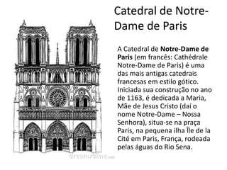 A Catedral de Notre-Dame de
Paris (em francês: Cathédrale
Notre-Dame de Paris) é uma
das mais antigas catedrais
francesas em estilo gótico.
Iniciada sua construção no ano
de 1163, é dedicada a Maria,
Mãe de Jesus Cristo (daí o
nome Notre-Dame – Nossa
Senhora), situa-se na praça
Paris, na pequena ilha Île de la
Cité em Paris, França, rodeada
pelas águas do Rio Sena.
Catedral de Notre-
Dame de Paris
 