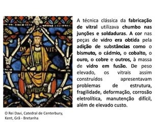 A técnica clássica da fabricação
de vitral utilizava chumbo nas
junções e soldaduras. A cor nas
peças de vidro era obtida pela
adição de substâncias como o
bismuto, o cádmio, o cobalto, o
ouro, o cobre e outros, à massa
de vidro em fusão. De peso
elevado, os vitrais assim
construídos apresentavam
problemas de estrutura,
fragilidade, deformação, corrosão
eletrolítica, manutenção difícil,
além de elevado custo.
A técnica clássica da fabricação
de vitral utilizava chumbo nas
junções e soldaduras. A cor nas
peças de vidro era obtida pela
adição de substâncias como o
bismuto, o cádmio, o cobalto, o
ouro, o cobre e outros, à massa
de vidro em fusão. De peso
elevado, os vitrais assim
construídos apresentavam
problemas de estrutura,
fragilidade, deformação, corrosão
eletrolítica, manutenção difícil,
além de elevado custo.
O Rei Davi, Catedral de Centerbury,
Kent, Grã - Bretanha
 