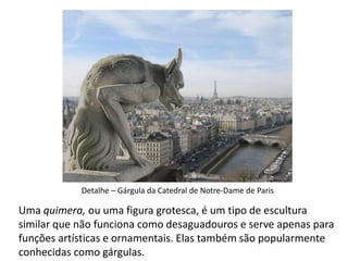 Uma quimera, ou uma figura grotesca, é um tipo de escultura
similar que não funciona como desaguadouros e serve apenas para
funções artísticas e ornamentais. Elas também são popularmente
conhecidas como gárgulas.
Detalhe – Gárgula da Catedral de Notre-Dame de Paris
 