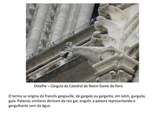 Detalhe – Gárgula da Catedral de Notre-Dame de Paris
O termo se origina do francês gargouille, de gargalo ou garganta, em latim, gurgulio,
gula. Palavras similares derivam da raiz gar, engolir, a palavra representando o
gorgulhante som da água.
 