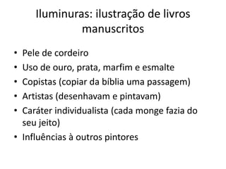 Iluminuras: ilustração de livros
manuscritos
• Pele de cordeiro
• Uso de ouro, prata, marfim e esmalte
• Copistas (copiar da bíblia uma passagem)
• Artistas (desenhavam e pintavam)
• Caráter individualista (cada monge fazia do
seu jeito)
• Influências à outros pintores
 