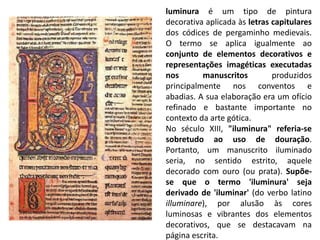 luminura é um tipo de pintura
decorativa aplicada às letras capitulares
dos códices de pergaminho medievais.
O termo se aplica igualmente ao
conjunto de elementos decorativos e
representações imagéticas executadas
nos manuscritos produzidos
principalmente nos conventos e
abadias. A sua elaboração era um ofício
refinado e bastante importante no
contexto da arte gótica.
No século XIII, "iluminura" referia-se
sobretudo ao uso de douração.
Portanto, um manuscrito iluminado
seria, no sentido estrito, aquele
decorado com ouro (ou prata). Supõe-
se que o termo 'iluminura' seja
derivado de 'iluminar' (do verbo latino
illuminare), por alusão às cores
luminosas e vibrantes dos elementos
decorativos, que se destacavam na
página escrita.
 