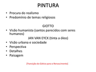 PINTURA
• Procura do realismo
• Predomínio de temas religiosos
GIOTTO
• Visão humanista (santos parecidos com seres
humanos)
JAN VAN EYCK (tinta a óleo)
• Visão urbana e sociedade
• Perspectiva
• Detalhes
• Paisagem
[Transição do Gótico para o Renascimento]
 