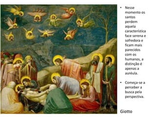 Giotto
• Nesse
momento os
santos
perdem
aquela
característica
face serena e
sofredora e
ficam mais
parecidos
com os
humanos, a
distinção é
apenas a
auréula.
• Começa-se a
perceber a
busca pela
perspectiva.
 