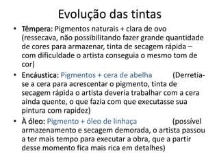 Evolução das tintas
• Têmpera: Pigmentos naturais + clara de ovo
(ressecava, não possibilitando fazer grande quantidade
de cores para armazenar, tinta de secagem rápida –
com dificuldade o artista conseguia o mesmo tom de
cor)
• Encáustica: Pigmentos + cera de abelha (Derretia-
se a cera para acrescentar o pigmento, tinta de
secagem rápida o artista deveria trabalhar com a cera
ainda quente, o que fazia com que executasse sua
pintura com rapidez)
• À óleo: Pigmento + óleo de linhaça (possível
armazenamento e secagem demorada, o artista passou
a ter mais tempo para executar a obra, que a partir
desse momento fica mais rica em detalhes)
 