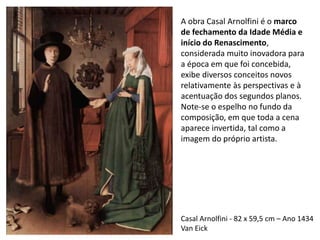 Casal Arnolfini - 82 x 59,5 cm – Ano 1434
Van Eick
A obra Casal Arnolfini é o marco
de fechamento da Idade Média e
início do Renascimento,
considerada muito inovadora para
a época em que foi concebida,
exibe diversos conceitos novos
relativamente às perspectivas e à
acentuação dos segundos planos.
Note-se o espelho no fundo da
composição, em que toda a cena
aparece invertida, tal como a
imagem do próprio artista.
 