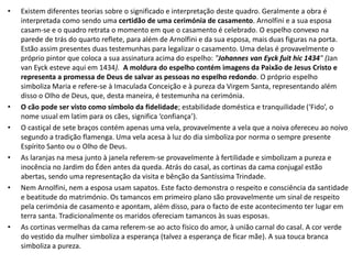 • Existem diferentes teorias sobre o significado e interpretação deste quadro. Geralmente a obra é
interpretada como sendo uma certidão de uma cerimónia de casamento. Arnolfini e a sua esposa
casam-se e o quadro retrata o momento em que o casamento é celebrado. O espelho convexo na
parede de trás do quarto reflete, para além de Arnolfini e da sua esposa, mais duas figuras na porta.
Estão assim presentes duas testemunhas para legalizar o casamento. Uma delas é provavelmente o
próprio pintor que coloca a sua assinatura acima do espelho: "Johannes van Eyck fuit hic 1434" (Jan
van Eyck esteve aqui em 1434). A moldura do espelho contém imagens da Paixão de Jesus Cristo e
representa a promessa de Deus de salvar as pessoas no espelho redondo. O próprio espelho
simboliza Maria e refere-se à Imaculada Conceição e à pureza da Virgem Santa, representando além
disso o Olho de Deus, que, desta maneira, é testemunha na cerimónia.
• O cão pode ser visto como símbolo da fidelidade; estabilidade doméstica e tranquilidade (‘Fido’, o
nome usual em latim para os cães, significa ‘confiança’).
• O castiçal de sete braços contém apenas uma vela, provavelmente a vela que a noiva ofereceu ao noivo
segundo a tradição flamenga. Uma vela acesa à luz do dia simboliza por norma o sempre presente
Espírito Santo ou o Olho de Deus.
• As laranjas na mesa junto à janela referem-se provavelmente à fertilidade e simbolizam a pureza e
inocência no Jardim do Éden antes da queda. Atrás do casal, as cortinas da cama conjugal estão
abertas, sendo uma representação da visita e bênção da Santíssima Trindade.
• Nem Arnolfini, nem a esposa usam sapatos. Este facto demonstra o respeito e consciência da santidade
e beatitude do matrimónio. Os tamancos em primeiro plano são provavelmente um sinal de respeito
pela cerimónia de casamento e apontam, além disso, para o facto de este acontecimento ter lugar em
terra santa. Tradicionalmente os maridos ofereciam tamancos às suas esposas.
• As cortinas vermelhas da cama referem-se ao acto físico do amor, à união carnal do casal. A cor verde
do vestido da mulher simboliza a esperança (talvez a esperança de ficar mãe). A sua touca branca
simboliza a pureza.
 