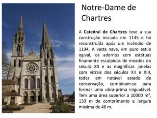 Notre-Dame de
Chartres
A Catedral de Chartres teve a sua
construção iniciada em 1145 e foi
reconstruída após um incêndio de
1194. A vasta nave, em puro estilo
ogival, os adornos com estátuas
finamente esculpidas de meados do
século XII e as magníficas janelas
com vitrais dos séculos XII e XIII,
todas em notável estado de
conservação, combinam-se para
formar uma obra-prima inigualável.
Tem uma área superior a 10000 m²,
130 m de comprimento e largura
máxima de 46 m.
 