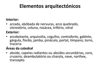 Elementos arquitectónicos
Interior:
• arcada, abóbada de nervuras, arco quebrado,
clerestório, coluna, rosácea, trifório, vitral
Exterior:
• arcobotante, arquivolta, cogulho, contraforte, gablete,
gárgula, florão, jamba, pináculo, portal, tímpano, torre,
traceria
Áreas da catedral
• abside, capelas radiantes ou absides secundárias, coro,
cruzeiro, deambulatório ou charola, nave, narthex,
transepto

 