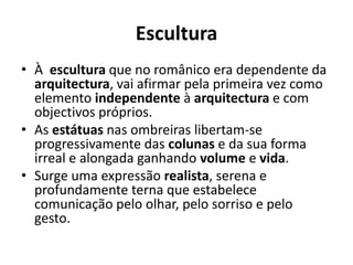 Escultura
• À escultura que no românico era dependente da
arquitectura, vai afirmar pela primeira vez como
elemento independente à arquitectura e com
objectivos próprios.
• As estátuas nas ombreiras libertam-se
progressivamente das colunas e da sua forma
irreal e alongada ganhando volume e vida.
• Surge uma expressão realista, serena e
profundamente terna que estabelece
comunicação pelo olhar, pelo sorriso e pelo
gesto.

 