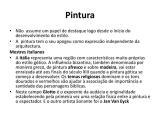 Pintura
• Não assume um papel de destaque logo desde o início do
desenvolvimento do estilo.
• A pintura tem o seu apogeu como expressão independente da
arquitectura.
Mestres italianos
• A Itália representa uma região com características muito próprias
do estilo gótico. A influência bizantina, também denominada por
maniera greca, de pintura afresco e sobre madeira, vai estar
enraizada até aos finais do século XIII quando a pintura gótica se
começa a desenvolver. Os temas religiosos dominam e os tons
dourados e vermelhos vão ajudar à associação de importância e
santidade das personagens bíblicas.
• Neste campo Giotto é o expoente da audácia e originalidade
estabelecendo pela primeira vez uma relação física entre a pintura e
o espectador. E o outro artista Sonante foi o Jan Van Eyck

 
