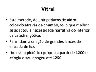 Vitral
• Este método, de unir pedaços de vidro
colorido através de chumbo, foi o que melhor
se adaptou à necessidade narrativa do interior
da catedral gótica.
• Permitiam a criação de grandes lances de
entrada de luz.
• Um estilo pictórico próprio a partir de 1200 e
atingiu o seu apogeu até 1250.

 