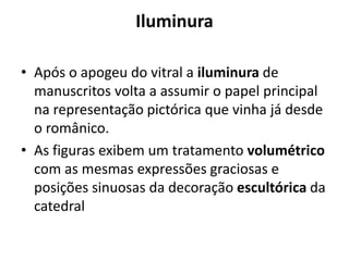 Iluminura
• Após o apogeu do vitral a iluminura de
manuscritos volta a assumir o papel principal
na representação pictórica que vinha já desde
o românico.
• As figuras exibem um tratamento volumétrico
com as mesmas expressões graciosas e
posições sinuosas da decoração escultórica da
catedral

 