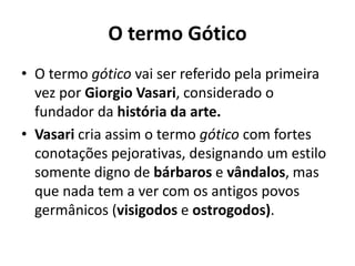 O termo Gótico
• O termo gótico vai ser referido pela primeira
vez por Giorgio Vasari, considerado o
fundador da história da arte.
• Vasari cria assim o termo gótico com fortes
conotações pejorativas, designando um estilo
somente digno de bárbaros e vândalos, mas
que nada tem a ver com os antigos povos
germânicos (visigodos e ostrogodos).

 