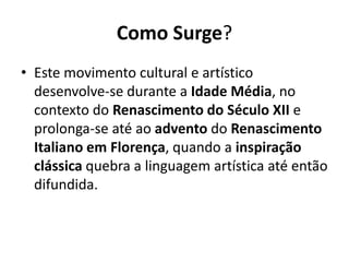Como Surge?
• Este movimento cultural e artístico
desenvolve-se durante a Idade Média, no
contexto do Renascimento do Século XII e
prolonga-se até ao advento do Renascimento
Italiano em Florença, quando a inspiração
clássica quebra a linguagem artística até então
difundida.

 