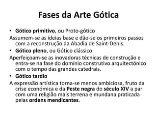 Fases da Arte Gótica
• Gótico primitivo, ou Proto-gótico
Assumem-se as ideias base e dão-se os primeiros passos
com a reconstrução da Abadia de Saint-Denis.
• Gótico pleno, ou Gótico clássico
Aperfeiçoam-se as inovadoras técnicas de construção e
entra-se na fase do domínio construtivo arquitectónico
com o tempo das grandes catedrais.
• Gótico tardio
A expressão artística torna-se menos ambiciosa, fruto da
crise económica e da Peste negra do século XIV a par
com uma religião mais terrena e mundana praticada
pelas ordens mendicantes.

 