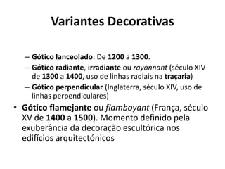 Variantes Decorativas
– Gótico lanceolado: De 1200 a 1300.
– Gótico radiante, irradiante ou rayonnant (século XIV
de 1300 a 1400, uso de linhas radiais na traçaria)
– Gótico perpendicular (Inglaterra, século XIV, uso de
linhas perpendiculares)

• Gótico flamejante ou flamboyant (França, século
XV de 1400 a 1500). Momento definido pela
exuberância da decoração escultórica nos
edifícios arquitectónicos

 