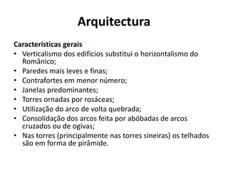 Arquitectura
Características gerais
• Verticalismo dos edifícios substitui o horizontalismo do
Românico;
• Paredes mais leves e finas;
• Contrafortes em menor número;
• Janelas predominantes;
• Torres ornadas por rosáceas;
• Utilização do arco de volta quebrada;
• Consolidação dos arcos feita por abóbadas de arcos
cruzados ou de ogivas;
• Nas torres (principalmente nas torres sineiras) os telhados
são em forma de pirâmide.

 