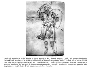 Villard de Honnecourt foi un mestre de obras do século XIII, célebre polo seu Carné, que contén numerosos
bosquexos de arquitectura. Como outros canteiros do seu tempo aprendeu o oficio indo de vila en vila, e dunha
obra para outra. Co tempo chegaría a ser "magister latomus", é dicir, mestre de obras, profesión que incluía o
oficio de arquitecto. Os artesáns da época viaxaban dabondo, e mercé ó seu Carné, coñecemos algunhas das
etapas do seu periplo: Laon, Chartres, Lausana e incluso Hungría.
 