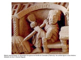 Maçon autoretratado no apostolario da igrexa de Revilla de Santullán (Palencia). Na cartela figura a súa sinatura:
Micaelis me fecit (fíxome Miguel)
 