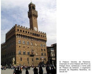 O Palazzo Vecchio de Florencia:
Chamado en orixe Palazzo dei Priori ou
Palagio Novo, cambiouse o nome polo
de "Palacio da Señoría", o organismo
principal da República florentina, no
século XV
 