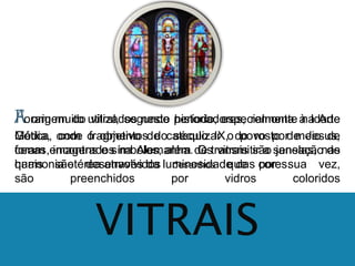 A Foram origem muito do utilizados vitral, segundo neste período, historiadores, especialmente remonta à na Idade 
Arte 
Média, Gótica, onde com o fragmentos objetivo de do catequizar século IX, o do povo rosto por de meio Jesus, 
de 
foram cenas, encontrados imagens e símbolos, na Alemanha. além de Os transmitir vitrais são a sensação janelas, nas 
de 
quais harmonia são etérea desenvolvidos através da luminosidade desenhos que das cores. 
por sua vez, 
são preenchidos por vidros coloridos 
VITRAIS 
 