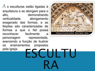 A s esculturas estão ligadas à 
arquitetura e se alongam para o 
alto, demonstrando 
verticalidade, alongamento 
exagerado das formas, e as 
feições são caracterizadas de 
formas a que o fiel possa 
reconhecer facilmente a 
personagem representada, 
exercendo a função de ilustrar 
os ensinamentos propostos 
pela igreja. 
ESCULTU 
RA 
 