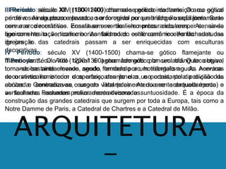 I Período: século XII (1100-1200) chamado período de transição ou gótico 
primitivo. Ainda pouco elevado, o arco ogival ou quebrado é usado juntamente 
com o arco romântico. Ensaia-se o verticalismo procurando romper-se, ainda 
que com hesitação, com o horizontalismo do estilo românico. As fachadas das 
igrejas e das catedrais passam a ser enriquecidas com esculturas 
decorativas. 
II Período: século XIII (1200-1300) chamado gótico lanceolado. O arco ogival 
torna-se bastante elevado, sendo formado por um triângulo agudo. Acentua-se 
III Período: século XIV (1300-1400) chama-se gótico irradiante. O arco ogival 
perde a sua agudeza e passa a ser formado por um triângulo eqüilátero. Suas 
nervuras decorativas constituem-se de elementos circulares. Atenua-se 
ligeiramente o verticalismo. As fachadas continuam recebendo suntuosa 
decoração. 
IV Período: século XV (1400-1500) chama-se gótico flamejante ou 
"flamboyant". O Arco ogival é agora formado por um triângulo obtuso, 
tornando-se ainda menos agudo, tendendo ao horizontalismo. As nervuras 
decorativas o verticalismo no interior com o dos aperfeiçoamento arcos, das janelas, e o uso e portais, constante pela da posição divisão das 
da 
curvas e contracurvas, surgem labaredas. Atenua-se acentuadamente o 
verticalismo. Fachadas profusamente decoradas. 
abóbada. Generaliza-se o uso do vitral (o cinema do crente daquela época) e 
as fachadas assumem maior decorativismo e suntuosidade. É a época da 
construção das grandes catedrais que surgem por toda a Europa, tais como a 
Notre Damme de Paris, a Catedral de Chartres e a Catedral de Milão. 
ARQUITETURA 
- 
 