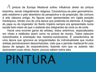 A pintura da Europa Medieval sofreu influência direta da pintura 
bizantina, sendo integralmente religiosa. Caracterizou-se pelo geometrismo, 
pelo estatismo e pelo abandono da perspectiva e da proporção, tão comuns 
à arte clássica antiga. As figuras eram apresentadas em rígida posição 
hierárquica, retrato vivo de uma época que pretendia se eternizar. A imagem 
do papa ou do imperador do Santo Império sempre era apresentada numa 
escala bem maior do que o restante dos integrantes da cúria ou da corte. 
Havia uma enorme gama de artistas, todos anônimos, especializados 
em vitrais e retábulos assim como na pintura de murais. Todos estavam 
subordinados à orientação dos mestres-construtores. É característica de 
uma época que ignorava as singularidades da individualidade que muitos 
artistas permaneceram desconhecidos, visto que o período medieval foi uma 
época de apogeu do corporativismo, fazendo com que os autores não 
assinassem suas obras. Assim, poucos sabem sobre eles. 
PINTURA 
 