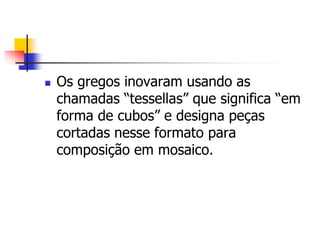  Os gregos inovaram usando as
chamadas “tessellas” que significa “em
forma de cubos” e designa peças
cortadas nesse formato para
composição em mosaico.
 