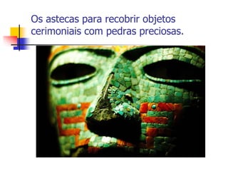 Os astecas para recobrir objetos
cerimoniais com pedras preciosas.
 