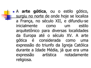  A arte gótica, ou o estilo gótico,
surgiu no norte de onde hoje se localiza
a França, no século XII, e difundiu-se
inicialmente como um estilo
arquitetônico para diversas localidades
da Europa até o século XV. A arte
gótica é considerada como uma
expressão do triunfo da Igreja Católica
durante a Idade Média, já que era uma
expressão artística notadamente
religiosa.
 