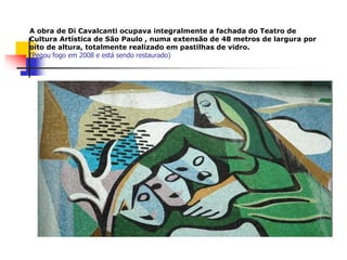 A obra de Di Cavalcanti ocupava integralmente a fachada do Teatro de
Cultura Artística de São Paulo , numa extensão de 48 metros de largura por
oito de altura, totalmente realizado em pastilhas de vidro.
(Pegou fogo em 2008 e está sendo restaurado)
 