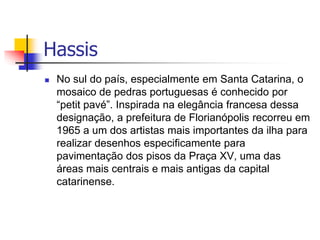  No sul do país, especialmente em Santa Catarina, o
mosaico de pedras portuguesas é conhecido por
“petit pavé”. Inspirada na elegância francesa dessa
designação, a prefeitura de Florianópolis recorreu em
1965 a um dos artistas mais importantes da ilha para
realizar desenhos especificamente para
pavimentação dos pisos da Praça XV, uma das
áreas mais centrais e mais antigas da capital
catarinense.
Hassis
 